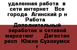 удаленная работа  в сети интернет - Все города, Агинский р-н Работа » Дополнительный заработок и сетевой маркетинг   . Дагестан респ.,Южно-Сухокумск г.